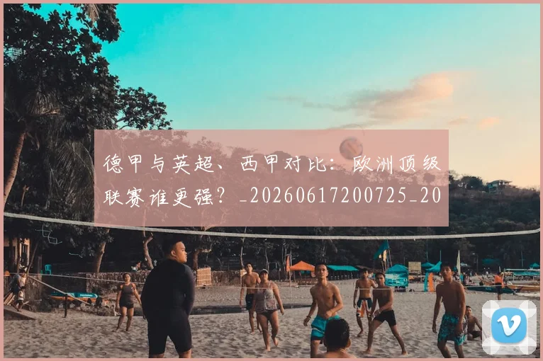 德甲与英超、西甲对比：欧洲顶级联赛谁更强？_20260617200725_20260704172704_20260722160609