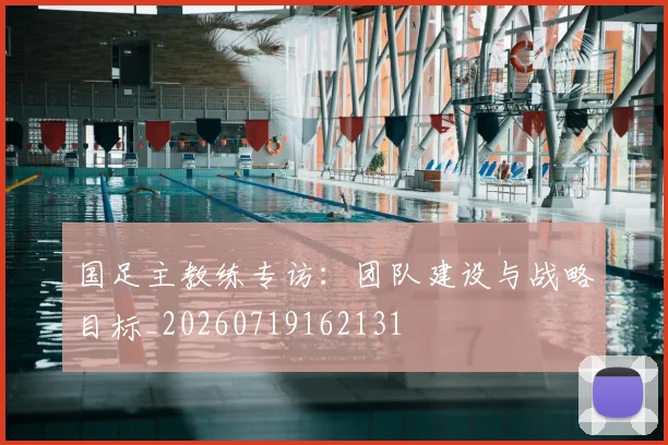 国足主教练专访：团队建设与战略目标_20260719162131