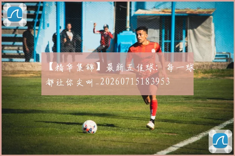 【精华集锦】最新五佳球：每一球都让你尖叫_20260715183953