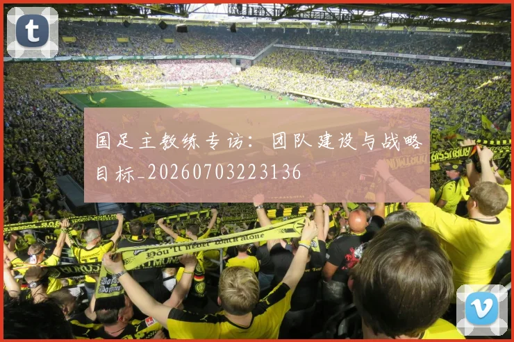 国足主教练专访：团队建设与战略目标_20260703223136