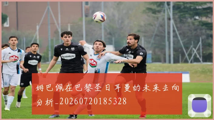 姆巴佩在巴黎圣日耳曼的未来去向分析_20260720185328