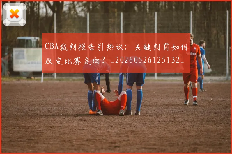 CBA裁判报告引热议：关键判罚如何改变比赛走向？_20260526125132_20260701212027