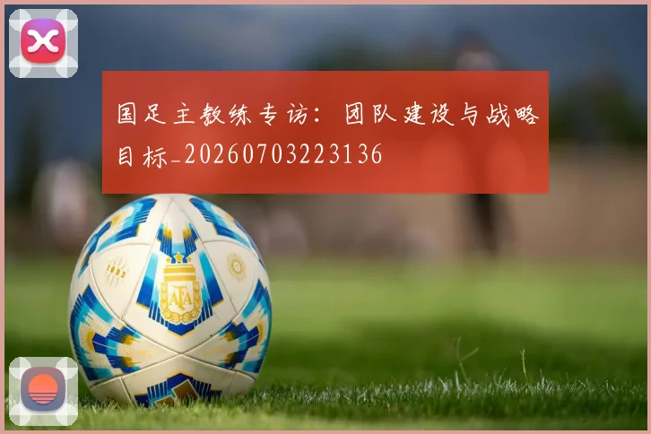 国足主教练专访：团队建设与战略目标_20260703223136