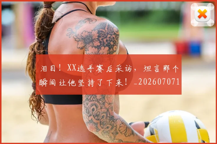 泪目！XX选手赛后采访，坦言那个瞬间让他坚持了下来！_20260707154303_20260801173914