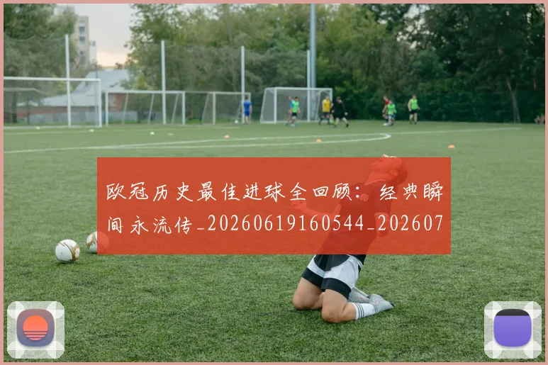 欧冠历史最佳进球全回顾：经典瞬间永流传_20260619160544_20260707150642_20260801162746