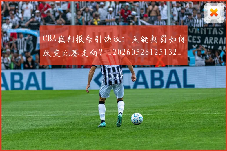 CBA裁判报告引热议：关键判罚如何改变比赛走向？_20260526125132_20260712050349