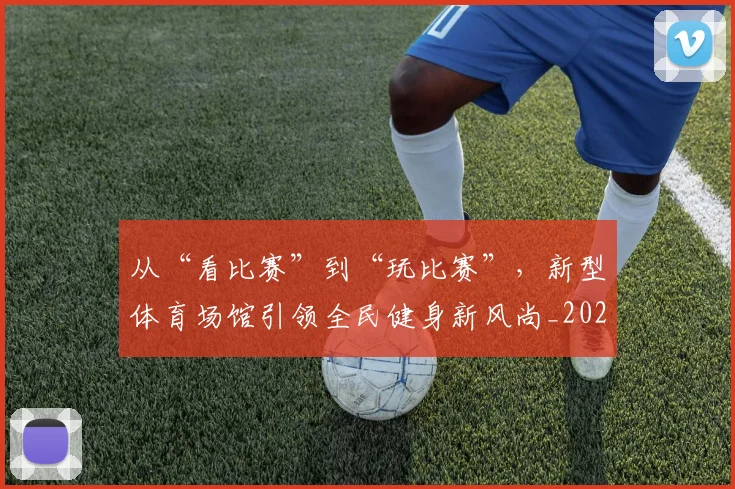 从“看比赛”到“玩比赛”,新型体育场馆引领全民健身新风尚_20260703211733