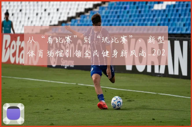 从“看比赛”到“玩比赛”，新型体育场馆引领全民健身新风尚_20260703211733