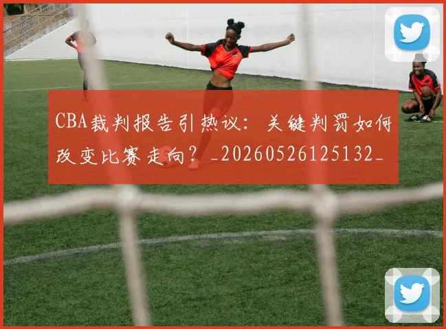 CBA裁判报告引热议：关键判罚如何改变比赛走向？_20260526125132_20260712050349