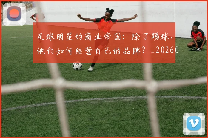足球明星的商业帝国：除了踢球，他们如何经营自己的品牌？_20260529200826_20260711205158