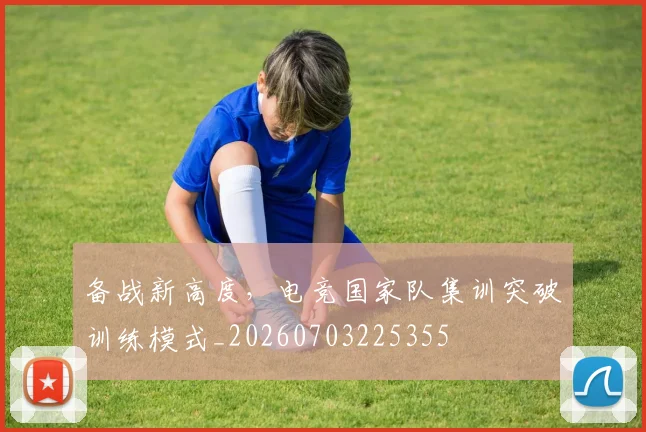 备战新高度，电竞国家队集训突破训练模式_20260703225355