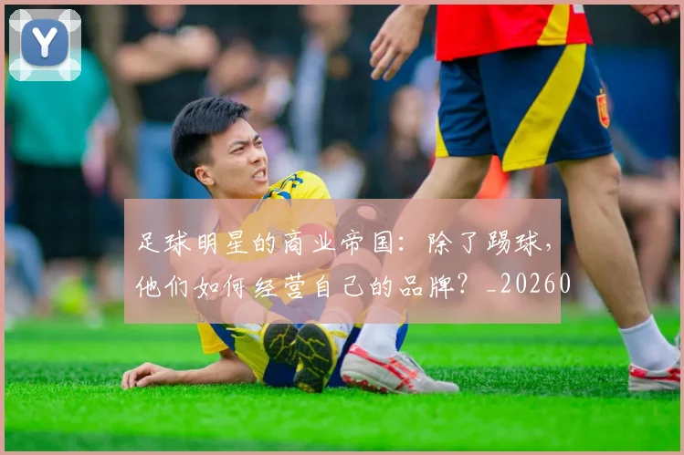 足球明星的商业帝国：除了踢球，他们如何经营自己的品牌？_20260529200826_20260711205158
