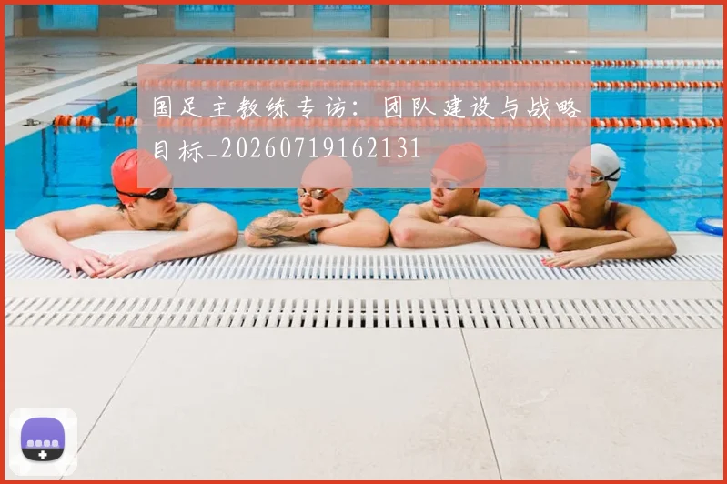 国足主教练专访：团队建设与战略目标_20260719162131