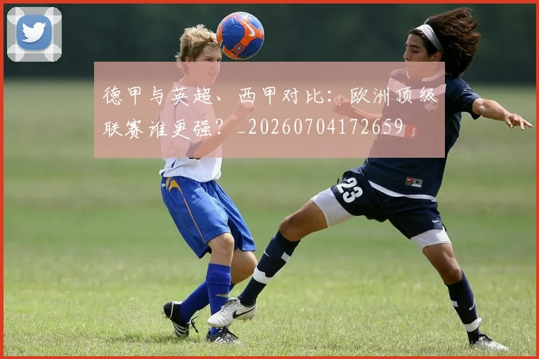 德甲与英超、西甲对比：欧洲顶级联赛谁更强？_20260704172659
